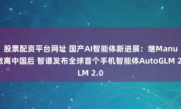 股票配资平台网址 国产AI智能体新进展：继Manus撤离中国后 智谱发布全球首个手机智能体AutoGLM 2.0