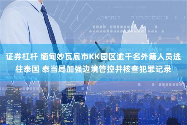 证券杠杆 缅甸妙瓦底市KK园区逾千名外籍人员逃往泰国 泰当局加强边境管控并核查犯罪记录