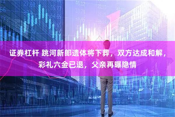 证券杠杆 跳河新郎遗体将下葬，双方达成和解，彩礼六金已退，父亲再曝隐情