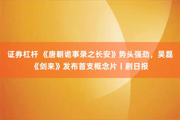 证券杠杆 《唐朝诡事录之长安》势头强劲，吴磊《剑来》发布首支概念片丨剧日报