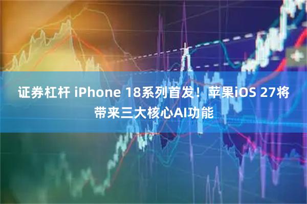 证券杠杆 iPhone 18系列首发！苹果iOS 27将带来三大核心AI功能