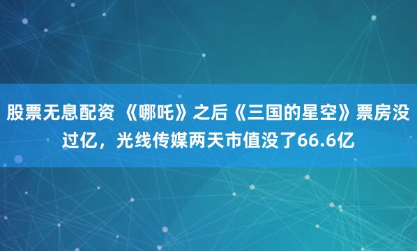 股票无息配资 《哪吒》之后《三国的星空》票房没过亿,光线传媒两天市值没了66.6亿