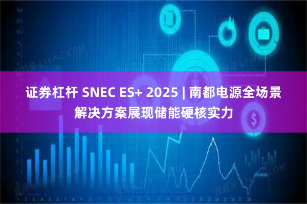 证券杠杆 SNEC ES+ 2025 | 南都电源全场景解决方案展现储能硬核实力