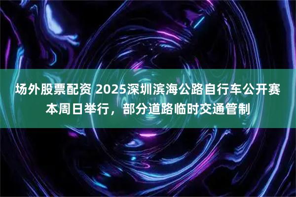 场外股票配资 2025深圳滨海公路自行车公开赛本周日举行，部分道路临时交通管制