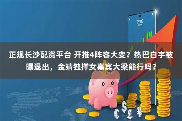 正规长沙配资平台 开推4阵容大变？热巴白宇被曝退出，金靖独撑女嘉宾大梁能行吗？