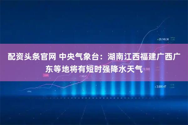 配资头条官网 中央气象台：湖南江西福建广西广东等地将有短时强降水天气