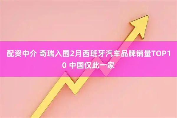 配资中介 奇瑞入围2月西班牙汽车品牌销量TOP10 中国仅此一家