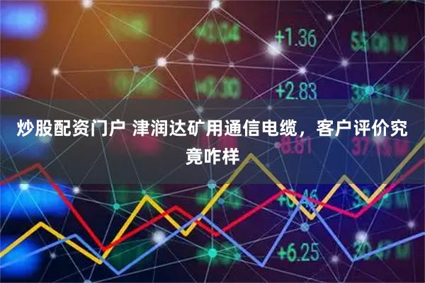 炒股配资门户 津润达矿用通信电缆，客户评价究竟咋样