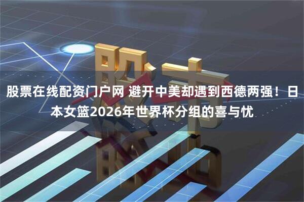 股票在线配资门户网 避开中美却遇到西德两强！日本女篮2026年世界杯分组的喜与忧