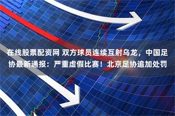 在线股票配资网 双方球员连续互射乌龙，中国足协最新通报：严重虚假比赛！北京足协追加处罚