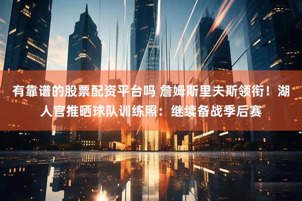 有靠谱的股票配资平台吗 詹姆斯里夫斯领衔！湖人官推晒球队训练照：继续备战季后赛