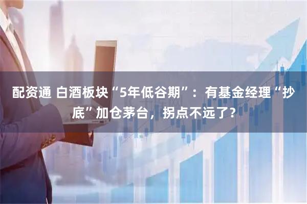 配资通 白酒板块“5年低谷期”：有基金经理“抄底”加仓茅台，拐点不远了？
