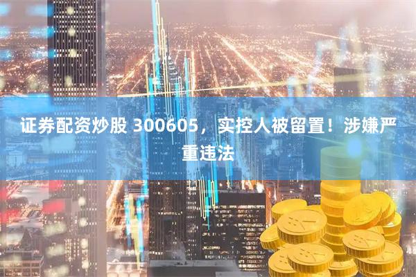 证券配资炒股 300605，实控人被留置！涉嫌严重违法